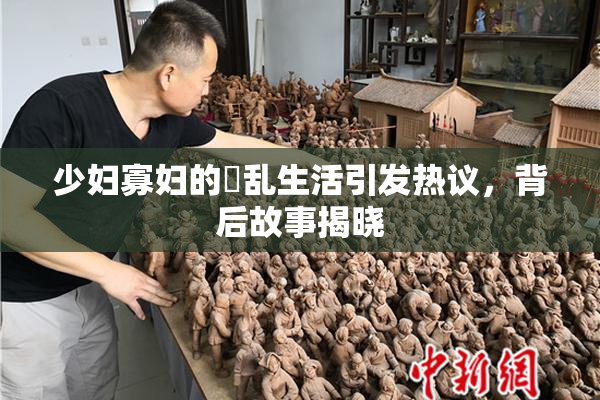 少妇寡妇的婬乱生活引发热议，背后故事揭晓