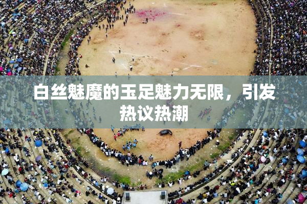 白丝魅魔的玉足魅力无限，引发热议热潮