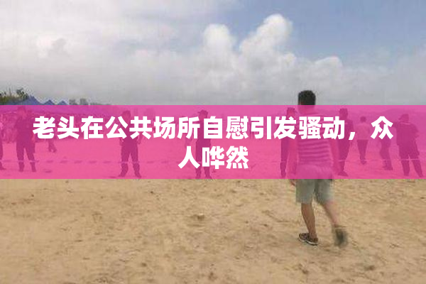 老头在公共场所自慰引发骚动，众人哗然
