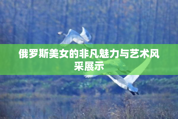 俄罗斯美女的非凡魅力与艺术风采展示