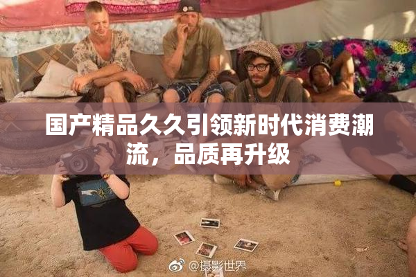 国产精品久久引领新时代消费潮流，品质再升级
