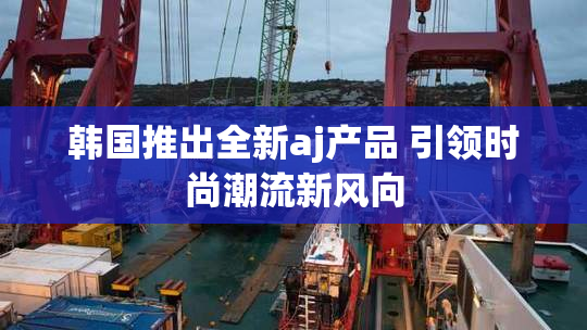 韩国推出全新aj产品 引领时尚潮流新风向