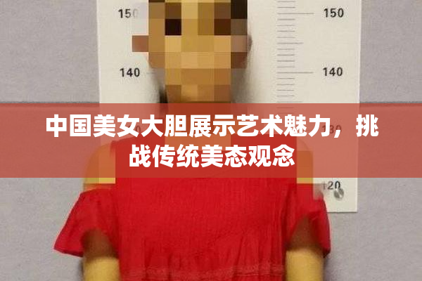 中国美女大胆展示艺术魅力，挑战传统美态观念