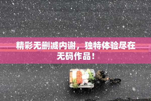 精彩无删减内谢，独特体验尽在无码作品！