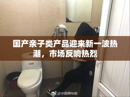 国产亲子类产品迎来新一波热潮，市场反响热烈