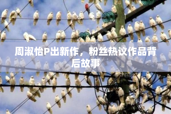 周淑怡P出新作，粉丝热议作品背后故事