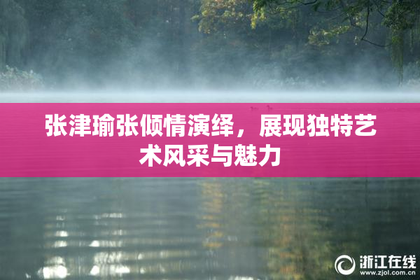 张津瑜张倾情演绎，展现独特艺术风采与魅力