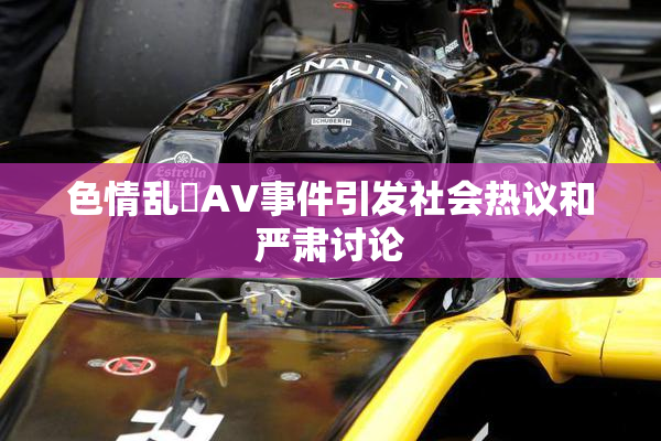 色情乱婬AV事件引发社会热议和严肃讨论