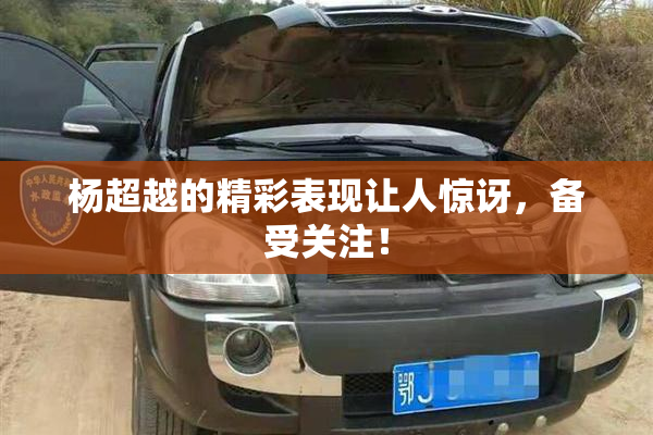 杨超越的精彩表现让人惊讶，备受关注！