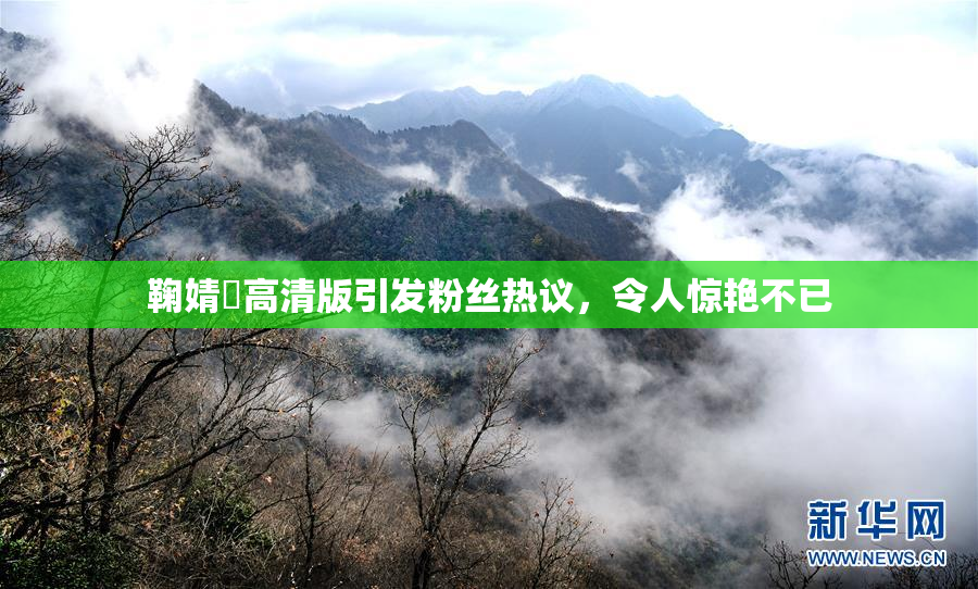 鞠婧祎高清版引发粉丝热议，令人惊艳不已