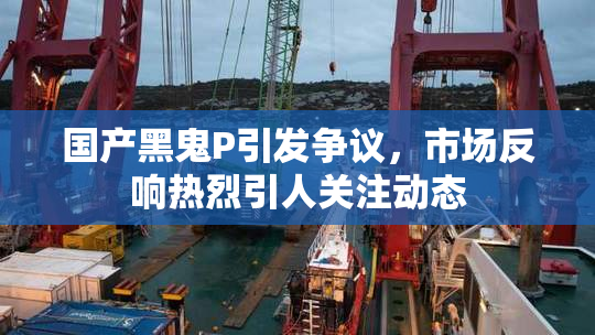 国产黑鬼P引发争议，市场反响热烈引人关注动态