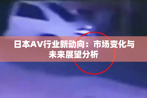 日本AV行业新动向：市场变化与未来展望分析