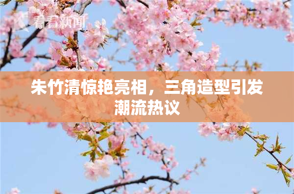 朱竹清惊艳亮相，三角造型引发潮流热议