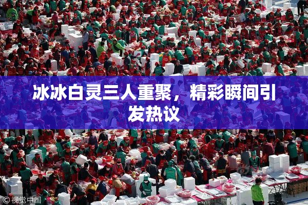 冰冰白灵三人重聚，精彩瞬间引发热议
