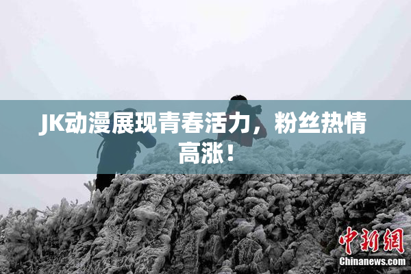 JK动漫展现青春活力，粉丝热情高涨！