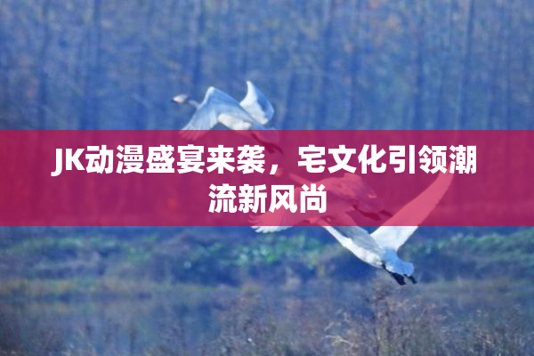 JK动漫盛宴来袭，宅文化引领潮流新风尚