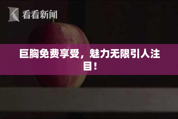 巨胸免费享受，魅力无限引人注目！