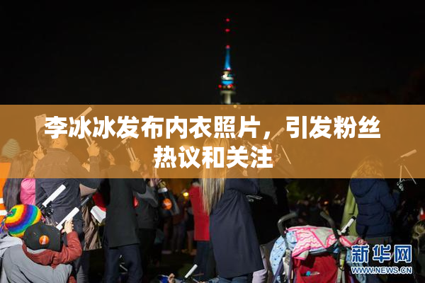 李冰冰发布内衣照片，引发粉丝热议和关注