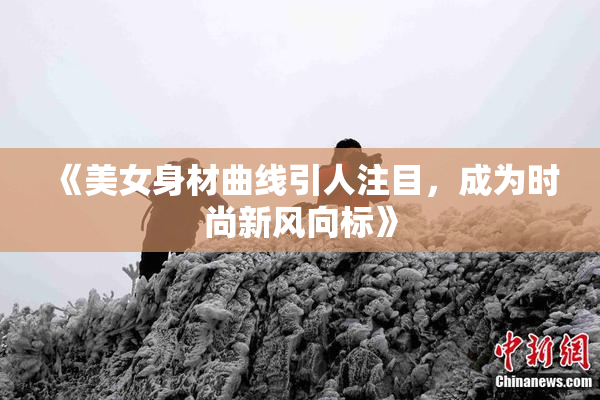 《美女身材曲线引人注目，成为时尚新风向标》