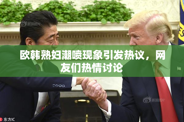 欧韩熟妇潮喷现象引发热议，网友们热情讨论