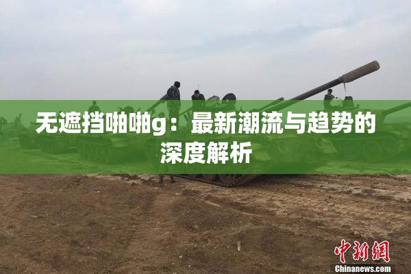 无遮挡啪啪g：最新潮流与趋势的深度解析