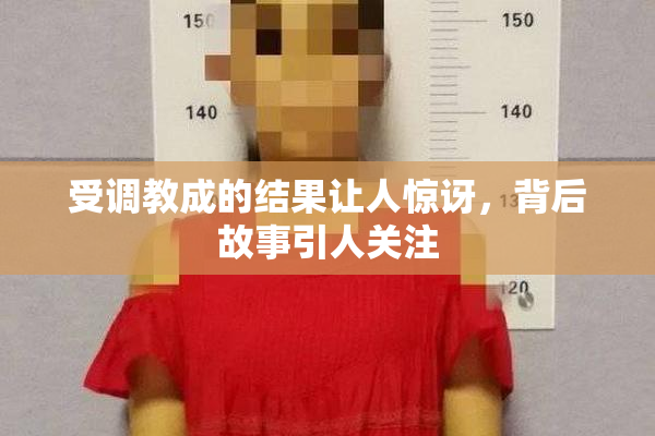 受调教成的结果让人惊讶，背后故事引人关注
