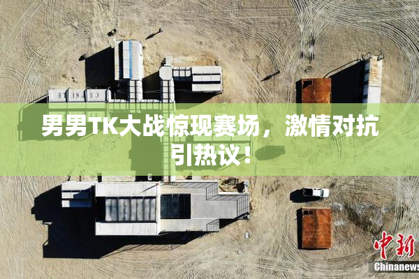 男男TK大战惊现赛场，激情对抗引热议！