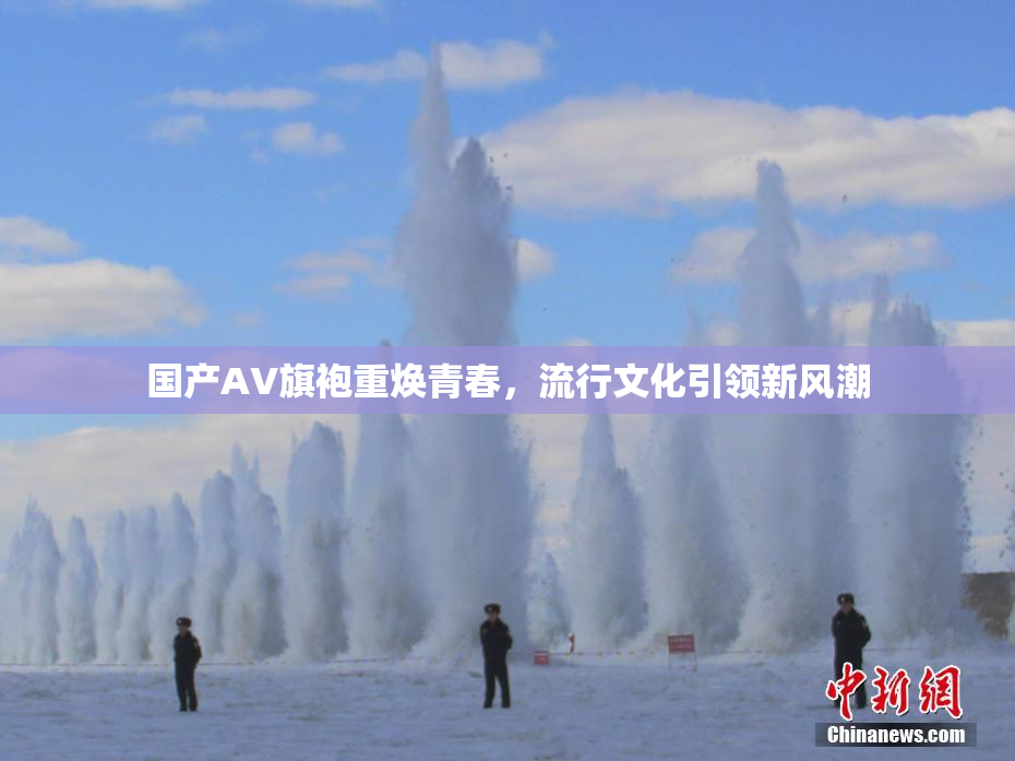 国产AV旗袍重焕青春，流行文化引领新风潮
