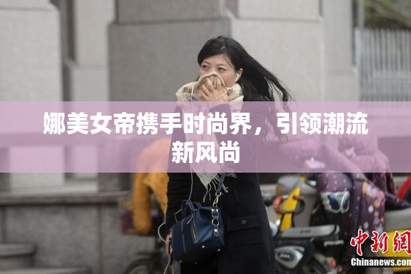 娜美女帝携手时尚界，引领潮流新风尚
