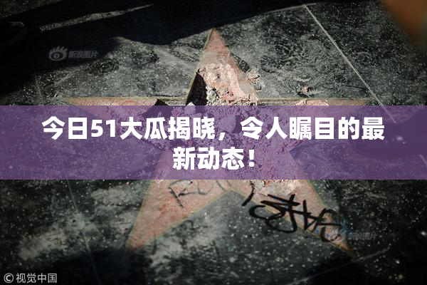今日51大瓜揭晓，令人瞩目的最新动态！