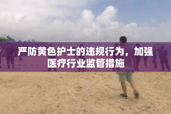严防黄色护士的违规行为，加强医疗行业监管措施
