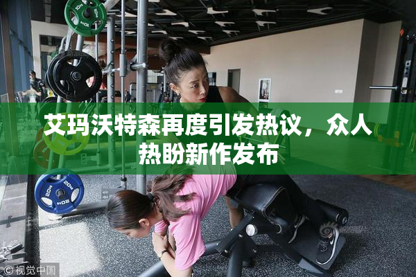 艾玛沃特森再度引发热议，众人热盼新作发布
