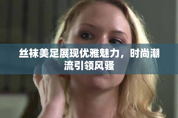 丝袜美足展现优雅魅力，时尚潮流引领风骚