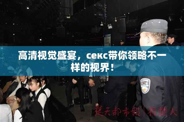 高清视觉盛宴，ceкс带你领略不一样的视界！