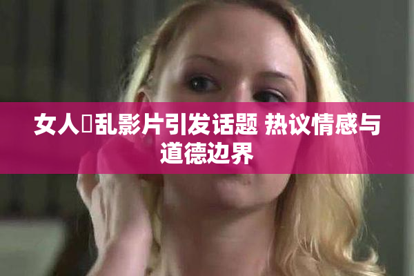 女人婬乱影片引发话题 热议情感与道德边界