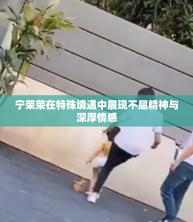 宁荣荣在特殊境遇中展现不屈精神与深厚情感