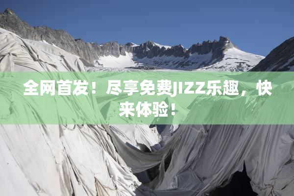 全网首发！尽享免费JIZZ乐趣，快来体验！