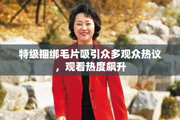 特级捆绑毛片吸引众多观众热议，观看热度飙升