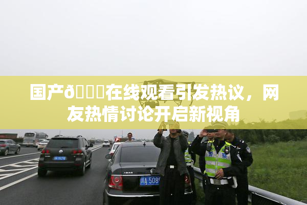 国产🔞在线观看引发热议，网友热情讨论开启新视角