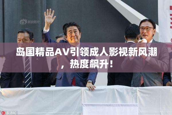 岛国精品AV引领成人影视新风潮，热度飙升！