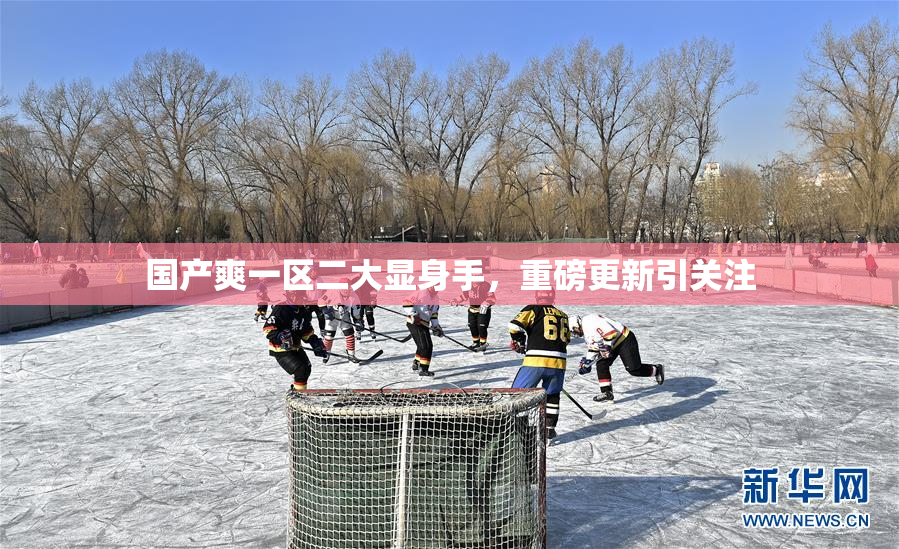 国产爽一区二大显身手，重磅更新引关注
