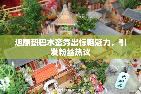 迪丽热巴水蜜秀出惊艳魅力，引发粉丝热议