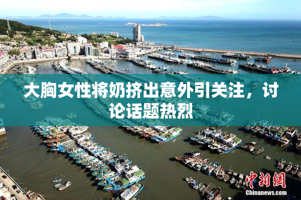 大胸女性将奶挤出意外引关注，讨论话题热烈