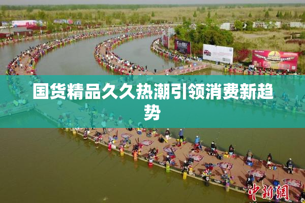 国货精品久久热潮引领消费新趋势