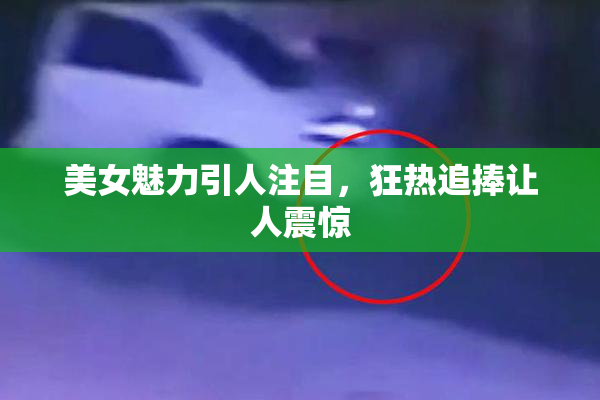 美女魅力引人注目，狂热追捧让人震惊