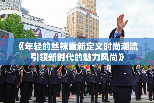 《年轻的丝袜重新定义时尚潮流 引领新时代的魅力风尚》