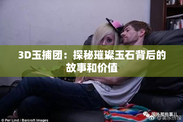 3D玉捕团：探秘璀璨玉石背后的故事和价值