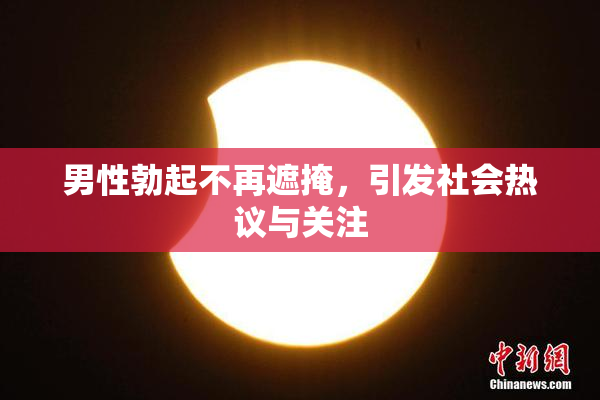 男性勃起不再遮掩，引发社会热议与关注