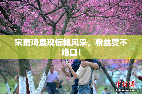 宋雨琦展现惊艳风采，粉丝赞不绝口！