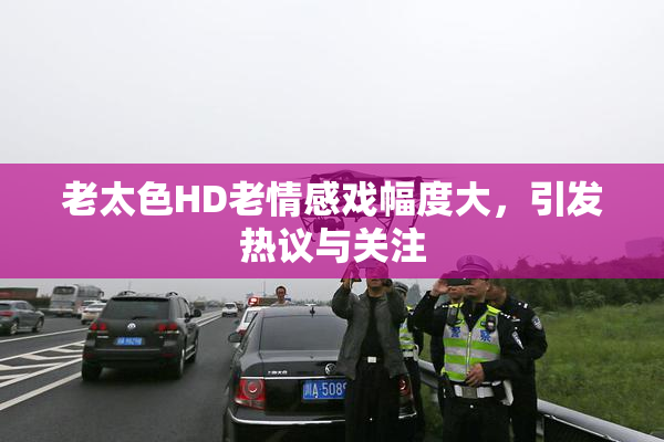老太色HD老情感戏幅度大，引发热议与关注